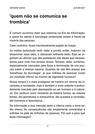 donizete soares pra discutir
'quem não se comunica se
trombica'
É comum ouvirmos dizer que estamos na Era da Informação,
e quem for atento à tecnologia certamente estará à frente da
maioria das pessoas.
Caso contrário, ficará inevitavelmente jogado às traças.
As mídias [sobretudo tevê, rádio e jornal], então, trataram de
disseminar essa ideia, e obtiveram brilhante êxito. Elas se or-
gulham ao afirmar que são portadoras dos ideais que necessi-
tamos para viver nos tempos atuais. Tempos, aliás, sombrios,
especialmente marcados pela força e dominação de uns pou-
cos sobre a imensa maioria. Quantos de nós têm acesso aos
'benefícios da tecnologia', já que milhões de pessoas vivem
em condição inferior ao mínimo de dignidade humana?
Nosso tempo é o mais prodigioso da história em termos de in-
venções e novidades, mas é também o mais violento e profun-
damente marcado pelo desrespeito ao ser humano e à nature-
za. Em nenhum outro momento da história fomos, ao mesmo
tempo, tão grandiosos e mesquinhos, tão ousados e covardes,
tão humanos e desumanos...
De informação e boa intenção tanto o inferno como a terra es-
tão cheios. As consequências são amplamente conhecidas e
sofridas na pele de milhares de pessoas. Por quê e para quê
tanta informação?
31
 