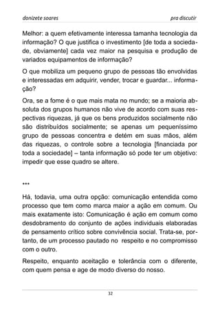 donizete soares pra discutir
Melhor: a quem efetivamente interessa tamanha tecnologia da
informação? O que justifica o investimento [de toda a socieda-
de, obviamente] cada vez maior na pesquisa e produção de
variados equipamentos de informação?
O que mobiliza um pequeno grupo de pessoas tão envolvidas
e interessadas em adquirir, vender, trocar e guardar... informa-
ção?
Ora, se a fome é o que mais mata no mundo; se a maioria ab-
soluta dos grupos humanos não vive de acordo com suas res-
pectivas riquezas, já que os bens produzidos socialmente não
são distribuídos socialmente; se apenas um pequeníssimo
grupo de pessoas concentra e detém em suas mãos, além
das riquezas, o controle sobre a tecnologia [financiada por
toda a sociedade] – tanta informação só pode ter um objetivo:
impedir que esse quadro se altere.
***
Há, todavia, uma outra opção: comunicação entendida como
processo que tem como marca maior a ação em comum. Ou
mais exatamente isto: Comunicação é ação em comum como
desdobramento do conjunto de ações individuais elaboradas
de pensamento crítico sobre convivência social. Trata-se, por-
tanto, de um processo pautado no respeito e no compromisso
com o outro.
Respeito, enquanto aceitação e tolerância com o diferente,
com quem pensa e age de modo diverso do nosso.
32
 