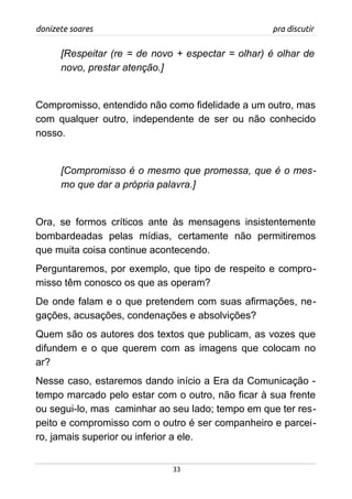 donizete soares pra discutir
[Respeitar (re = de novo + espectar = olhar) é olhar de
novo, prestar atenção.]
Compromisso, entendido não como fidelidade a um outro, mas
com qualquer outro, independente de ser ou não conhecido
nosso.
[Compromisso é o mesmo que promessa, que é o mes-
mo que dar a própria palavra.]
Ora, se formos críticos ante às mensagens insistentemente
bombardeadas pelas mídias, certamente não permitiremos
que muita coisa continue acontecendo.
Perguntaremos, por exemplo, que tipo de respeito e compro-
misso têm conosco os que as operam?
De onde falam e o que pretendem com suas afirmações, ne-
gações, acusações, condenações e absolvições?
Quem são os autores dos textos que publicam, as vozes que
difundem e o que querem com as imagens que colocam no
ar?
Nesse caso, estaremos dando início a Era da Comunicação -
tempo marcado pelo estar com o outro, não ficar à sua frente
ou segui-lo, mas caminhar ao seu lado; tempo em que ter res-
peito e compromisso com o outro é ser companheiro e parcei-
ro, jamais superior ou inferior a ele.
33
 