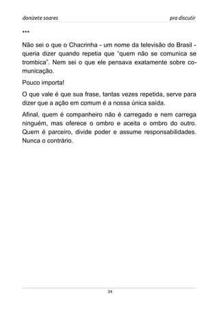 donizete soares pra discutir
***
Não sei o que o Chacrinha - um nome da televisão do Brasil -
queria dizer quando repetia que “quem não se comunica se
trombica”. Nem sei o que ele pensava exatamente sobre co-
municação.
Pouco importa!
O que vale é que sua frase, tantas vezes repetida, serve para
dizer que a ação em comum é a nossa única saída.
Afinal, quem é companheiro não é carregado e nem carrega
ninguém, mas oferece o ombro e aceita o ombro do outro.
Quem é parceiro, divide poder e assume responsabilidades.
Nunca o contrário.
34
 