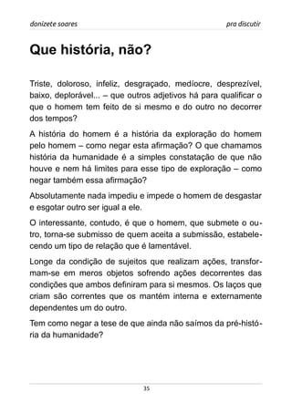 donizete soares pra discutir
Que história, não?
Triste, doloroso, infeliz, desgraçado, medíocre, desprezível,
baixo, deplorável... – que outros adjetivos há para qualificar o
que o homem tem feito de si mesmo e do outro no decorrer
dos tempos?
A história do homem é a história da exploração do homem
pelo homem – como negar esta afirmação? O que chamamos
história da humanidade é a simples constatação de que não
houve e nem há limites para esse tipo de exploração – como
negar também essa afirmação?
Absolutamente nada impediu e impede o homem de desgastar
e esgotar outro ser igual a ele.
O interessante, contudo, é que o homem, que submete o ou-
tro, torna-se submisso de quem aceita a submissão, estabele-
cendo um tipo de relação que é lamentável.
Longe da condição de sujeitos que realizam ações, transfor-
mam-se em meros objetos sofrendo ações decorrentes das
condições que ambos definiram para si mesmos. Os laços que
criam são correntes que os mantém interna e externamente
dependentes um do outro.
Tem como negar a tese de que ainda não saímos da pré-histó-
ria da humanidade?
35
 