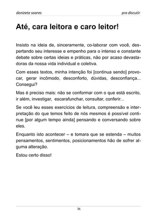 donizete soares pra discutir
Até, cara leitora e caro leitor!
Insisto na ideia de, sinceramente, co-laborar com você, des-
pertando seu interesse e empenho para o intenso e constante
debate sobre certas ideias e práticas, não por acaso devasta-
doras da nossa vida individual e coletiva.
Com esses textos, minha intenção foi [continua sendo] provo-
car, gerar incômodo, desconforto, dúvidas, desconfiança...
Consegui?
Mas é preciso mais: não se conformar com o que está escrito,
ir além, investigar, escarafunchar, consultar, conferir...
Se você leu esses exercícios de leitura, compreensão e inter-
pretação do que temos feito de nós mesmos é possível conti-
nue [por algum tempo ainda] pensando e conversando sobre
eles.
Enquanto isto acontecer – e tomara que se estenda – muitos
pensamentos, sentimentos, posicionamentos hão de sofrer al-
guma alteração.
Estou certo disso!
36
 