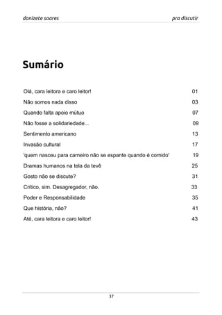 donizete soares pra discutir
Sumário
Olá, cara leitora e caro leitor! 01
Não somos nada disso 03
Quando falta apoio mútuo 07
Não fosse a solidariedade... 09
Sentimento americano 13
Invasão cultural 17
'quem nasceu para carneiro não se espante quando é comido' 19
Dramas humanos na tela da tevê 25
Gosto não se discute? 31
Crítico, sim. Desagregador, não. 33
Poder e Responsabilidade 35
Que história, não? 41
Até, cara leitora e caro leitor! 43
37
 