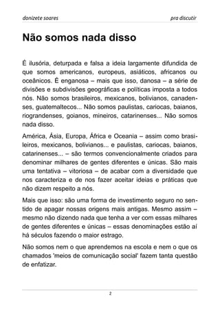 donizete soares pra discutir
Não somos nada disso
É ilusória, deturpada e falsa a ideia largamente difundida de
que somos americanos, europeus, asiáticos, africanos ou
oceânicos. É enganosa – mais que isso, danosa – a série de
divisões e subdivisões geográficas e políticas imposta a todos
nós. Não somos brasileiros, mexicanos, bolivianos, canaden-
ses, guatemaltecos... Não somos paulistas, cariocas, baianos,
riograndenses, goianos, mineiros, catarinenses... Não somos
nada disso.
América, Ásia, Europa, África e Oceania – assim como brasi-
leiros, mexicanos, bolivianos... e paulistas, cariocas, baianos,
catarinenses... – são termos convencionalmente criados para
denominar milhares de gentes diferentes e únicas. São mais
uma tentativa – vitoriosa – de acabar com a diversidade que
nos caracteriza e de nos fazer aceitar ideias e práticas que
não dizem respeito a nós.
Mais que isso: são uma forma de investimento seguro no sen-
tido de apagar nossas origens mais antigas. Mesmo assim –
mesmo não dizendo nada que tenha a ver com essas milhares
de gentes diferentes e únicas – essas denominações estão aí
há séculos fazendo o maior estrago.
Não somos nem o que aprendemos na escola e nem o que os
chamados 'meios de comunicação social' fazem tanta questão
de enfatizar.
2
 