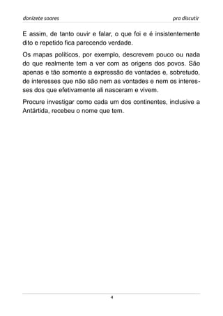 donizete soares pra discutir
E assim, de tanto ouvir e falar, o que foi e é insistentemente
dito e repetido fica parecendo verdade.
Os mapas políticos, por exemplo, descrevem pouco ou nada
do que realmente tem a ver com as origens dos povos. São
apenas e tão somente a expressão de vontades e, sobretudo,
de interesses que não são nem as vontades e nem os interes-
ses dos que efetivamente ali nasceram e vivem.
Procure investigar como cada um dos continentes, inclusive a
Antártida, recebeu o nome que tem.
4
 