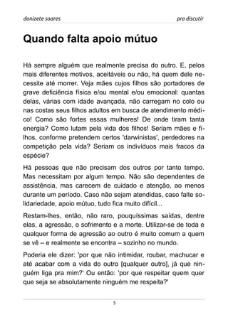 donizete soares pra discutir
Quando falta apoio mútuo
Há sempre alguém que realmente precisa do outro. E, pelos
mais diferentes motivos, aceitáveis ou não, há quem dele ne-
cessite até morrer. Veja mães cujos filhos são portadores de
grave deficiência física e/ou mental e/ou emocional: quantas
delas, várias com idade avançada, não carregam no colo ou
nas costas seus filhos adultos em busca de atendimento médi-
co! Como são fortes essas mulheres! De onde tiram tanta
energia? Como lutam pela vida dos filhos! Seriam mães e fi-
lhos, conforme pretendem certos 'darwinistas', perdedores na
competição pela vida? Seriam os indivíduos mais fracos da
espécie?
Há pessoas que não precisam dos outros por tanto tempo.
Mas necessitam por algum tempo. Não são dependentes de
assistência, mas carecem de cuidado e atenção, ao menos
durante um período. Caso não sejam atendidas, caso falte so-
lidariedade, apoio mútuo, tudo fica muito difícil...
Restam-lhes, então, não raro, pouquíssimas saídas, dentre
elas, a agressão, o sofrimento e a morte. Utilizar-se de toda e
qualquer forma de agressão ao outro é muito comum a quem
se vê – e realmente se encontra – sozinho no mundo.
Poderia ele dizer: 'por que não intimidar, roubar, machucar e
até acabar com a vida do outro [qualquer outro], já que nin-
guém liga pra mim?' Ou então: 'por que respeitar quem quer
que seja se absolutamente ninguém me respeita?'
5
 