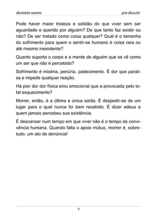 donizete soares pra discutir
Pode haver maior tristeza e solidão do que viver sem ser
aguardado e querido por alguém? De que tanto faz existir ou
não? De ser tratado como coisa qualquer? Qual é o tamanho
do sofrimento para quem o sentir-se humano é coisa rara ou
até mesmo inexistente?
Quanto suporta o corpo e a mente de alguém que se vê como
um ser que não é percebido?
Sofrimento é miséria, penúria, padecimento. É dor que parali-
sa e impede qualquer reação.
Há pior dor dor física e/ou emocional que a provocada pelo to-
tal esquecimento?
Morrer, então, é a última e única saída. É despedir-se de um
lugar para o qual nunca foi bem recebido. É dizer adeus a
quem jamais percebeu sua existência.
É descansar num tempo em que viver não é o tempo da convi-
vência humana. Quando falta o apoio mútuo, morrer é, sobre-
tudo, um ato de denúncia!
6
 