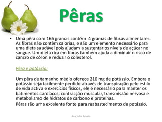 Pêras
• Uma pêra com 166 gramas contém 4 gramas de fibras alimentares.
  As fibras não contêm calorias, e são um elemento necessário para
  uma dieta saudável pois ajudam a sustentar os níveis de açúcar no
  sangue. Um dieta rica em fibras também ajuda a diminuir o risco de
  cancro de cólon e reduzir o colesterol.

  Pêra e potássio:

  Um pêra de tamanho médio oferece 210 mg de potássio. Embora o
  potássio seja facilmente perdido através de transpiração pelo estilo
  de vida activa e exercícios físicos, ele é necessário para manter os
  batimentos cardíacos, contracção muscular, transmissão nervosa e
  metabolismo de hidratos de carbono e proteínas.
  Pêras são uma excelente fonte para reabastecimento de potássio.

                              Ana Sofia Rebelo
 