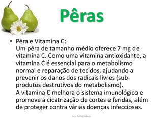 Pêras
• Pêra e Vitamina C:
  Um pêra de tamanho médio oferece 7 mg de
  vitamina C. Como uma vitamina antioxidante, a
  vitamina C é essencial para o metabolismo
  normal e reparação de tecidos, ajudando a
  prevenir os danos dos radicais livres (sub-
  produtos destrutivos do metabolismo).
  A vitamina C melhora o sistema imunológico e
  promove a cicatrização de cortes e feridas, além
  de proteger contra várias doenças infecciosas.
                      Ana Sofia Rebelo
 