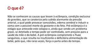 O que é?
Não se conhecem as causas que levam à eclâmpsia, condição exclusiva
da gravidez, que se carateriza pela subida alarmante da pressão
arterial, a qual pode provocar convulsões, edema cerebral e induzir o
coma com a possível morte da gestante e do feto. Pré-eclâmpsia é o
estágio que antecede este colapso e, ainda que sendo um problema
grave, se detetado a tempo pode ser controlado, sem prejuízo para a
saúde da mãe e do bebé. A pré-eclâmpsia compromete o fluxo
sanguíneo, o que resulta na insuficiente e deficitária alimentação do
bebé, pelo que, não raras vezes, força o parto antes do tempo.
 