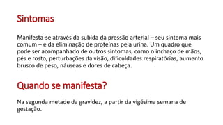 Sintomas
Manifesta-se através da subida da pressão arterial – seu sintoma mais
comum – e da eliminação de proteínas pela urina. Um quadro que
pode ser acompanhado de outros sintomas, como o inchaço de mãos,
pés e rosto, perturbações da visão, dificuldades respiratórias, aumento
brusco de peso, náuseas e dores de cabeça.
Quando se manifesta?
Na segunda metade da gravidez, a partir da vigésima semana de
gestação.
 