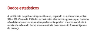 Dados estatísticos
A incidência de pré-eclâmpsia situa-se, segundo as estimativas, entre
3% e 5%. Cerca de 25% das ocorrências são formas graves que, quando
não detetadas e tratadas atempadamente podem mesmo conduzir à
morte da mãe e do bebé, mas a maioria dos casos são formas ligeiras
da doença.
 