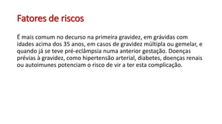 Fatores de riscos
É mais comum no decurso na primeira gravidez, em grávidas com
idades acima dos 35 anos, em casos de gravidez múltipla ou gemelar, e
quando já se teve pré-eclâmpsia numa anterior gestação. Doenças
prévias à gravidez, como hipertensão arterial, diabetes, doenças renais
ou autoimunes potenciam o risco de vir a ter esta complicação.
 