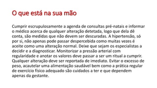 O que está na sua mão
Cumprir escrupulosamente a agenda de consultas pré-natais e informar
o médico acerca de qualquer alteração detetada, logo que dela dê
conta, são medidas que não devem ser descuradas. A hipertensão, só
por si, não apenas pode passar despercebida como muitas vezes é
aceite como uma alteração normal. Deixe que sejam os especialistas a
decidir e a diagnosticar. Monitorizar a pressão arterial com
regularidade e anotar os valores deve passar a ser um ritual a cumprir.
Qualquer alteração deve ser reportada de imediato. Evitar o excesso de
peso, acautelar uma alimentação saudável bem como a prática regular
de exercício físico adequado são cuidados a ter e que dependem
apenas da gestante.
 