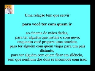 Uma relação tem que servir  para você ter com quem ir   ao cinema de mãos dadas,  para ter alguém que instale o som novo, enquanto você prepara uma omelete,  para ter alguém com quem viajar para um país distante,  para ter alguém com quem ficar em silêncio,  sem que nenhum dos dois se incomode com isso. 
