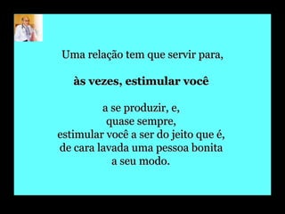 Uma relação tem que servir para, às vezes, estimular você  a se produzir, e,  quase sempre,  estimular você a ser do jeito que é,  de cara lavada uma pessoa bonita  a seu modo.   