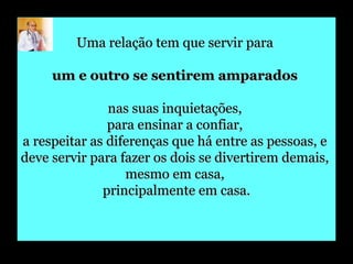 Uma relação tem que servir para  um e outro se sentirem amparados   nas suas inquietações,  para ensinar a confiar,  a respeitar as diferenças que há entre as pessoas, e  deve servir para fazer os dois se divertirem demais,  mesmo em casa,  principalmente em casa. 