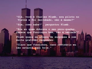 “ Olá, você é Charles Plumb, era piloto no  Vietnã e foi derrubado, não é mesmo?"  “ Sim, como sabe?", perguntou Plumb. “ Era eu quem dobrava o seu pára-quedas. Parece que funcionou bem, não é verdade?"  Plumb quase se afogou de surpresa e com muita gratidão respondeu: "Claro que funcionou, caso contrário eu não estaria aqui hoje."   