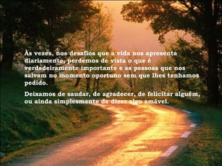 Às vezes, nos desafios que a vida nos apresenta diariamente, perdemos de vista o que é verdadeiramente importante e as pessoas que nos salvam no momento oportuno sem que lhes tenhamos pedido. Deixamos de saudar, de agradecer, de felicitar alguém, ou ainda simplesmente de dizer algo amável. 