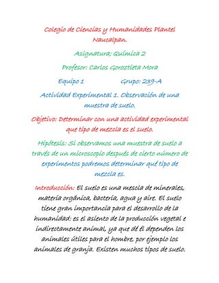 Colegio de Ciencias y Humanidades Plantel
Naucalpan.
Asignatura; Química 2
Profesor: Carlos Goroztieta Mora
Equipo 1 Grupo: 239-A
Actividad Experimental 1. Observación de una
muestra de suelo.
Objetivo: Determinar con una actividad experimental
que tipo de mezcla es el suelo.
Hipótesis: Si observamos una muestra de suelo a
través de un microscopio después de cierto número de
experimentos podremos determinar qué tipo de
mezcla es.
Introducción: El suelo es una mescla de minerales,
materia orgánica, bacteria, agua y aire. El suelo
tiene gran importancia para el desarrollo de la
humanidad: es el asiento de la producción vegetal e
indirectamente animal, ya que dé él dependen los
animales útiles para el hombre, por ejemplo los
animales de granja. Existen muchos tipos de suelo.
 