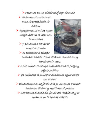 Pesamos en un vidrio reloj 3gr de suelo
Vaciamos el suelo en el
vaso de precipitado de
600ml
Agregamos 20ml de agua
oxigenada en el vaso con
la muestra
Y ponemos a hervir la
muestra 10min
Al terminar el tiempo
indicado añadir 10ml de ácido clorhídrico y
hervir 5min mas
Al terminar el tiempo indicado cesa el fuego y
déjalo enfriar
Ya enfriada la muestra añadimos agua hasta
los 500ml
Decantamos en la jardinería y volvemos a llenar
hasta los 500ml y repetimos el proceso
Extraemos el suelo del fondo del recipiente y lo
secamos en la tela de asbesto
 