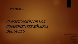 CLASIFICACIÓN DE LOS
COMPONENTES SÓLIDOS
DEL SUELO
LÓPEZ LEÓN ALEXIS
QUÍMICA II
EQUIPO 2
239-A
Practica 2:
 