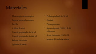 Materiales
* Microscopio estereoscópico
* Soporte universal completo
* Parrilla
* 1 vidrio de reloj
* Vaso de precipitados de 50 ml
* Vaso de precipitados de 600 ml
* Balanza electrónica
* Agitador de vidrio
* Probeta graduada de 50 ml
* Espátula
* Pinzas para vaso
* Agua oxigenada (H2O2) de 20
volúmenes
* Ácido clorhídrico (HCl) 2M
* Muestra del suelo tamizada.
 