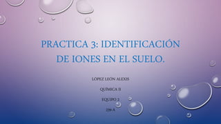 PRACTICA 3: IDENTIFICACIÓN
DE IONES EN EL SUELO.
LÓPEZ LEÓN ALEXIS
QUÍMICA II
EQUIPO 2
239-A
 