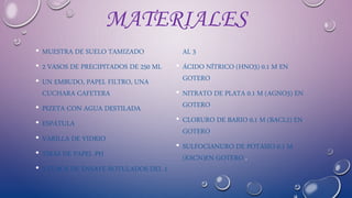 MATERIALES
• MUESTRA DE SUELO TAMIZADO
• 2 VASOS DE PRECIPITADOS DE 250 ML
• UN EMBUDO, PAPEL FILTRO, UNA
CUCHARA CAFETERA
• PIZETA CON AGUA DESTILADA
• ESPÁTULA
• VARILLA DE VIDRIO
• TIRAS DE PAPEL PH
• 3 TUBOS DE ENSAYE ROTULADOS DEL 1
AL 3
• ÁCIDO NÍTRICO (HNO3) 0.1 M EN
GOTERO
• NITRATO DE PLATA 0.1 M (AGNO3) EN
GOTERO
• CLORURO DE BARIO 0.1 M (BACL2) EN
GOTERO
• SULFOCIANURO DE POTASIO 0.1 M
(KSCN)EN GOTERO .
 
