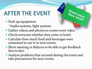 AFTER THE EVENT
 Pack up equipment.
*Audio systems, light systems
 Gather videos and photos to create event video.
 Check everyone whether they come to hotel.
 Calculate how much food and beverages were
consumed to use it in next events.
 Short meeting in Balçova to be able to get feedback
face to face.
 Analyze problems that occured during the event and
take precautions for next events.
 