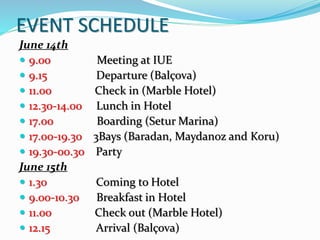 EVENT SCHEDULE
June 14th
 9.00 Meeting at IUE
 9.15 Departure (Balçova)
 11.00 Check in (Marble Hotel)
 12.30-14.00 Lunch in Hotel
 17.00 Boarding (Setur Marina)
 17.00-19.30 3Bays (Baradan, Maydanoz and Koru)
 19.30-00.30 Party
June 15th
 1.30 Coming to Hotel
 9.00-10.30 Breakfast in Hotel
 11.00 Check out (Marble Hotel)
 12.15 Arrival (Balçova)
 