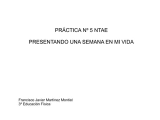 PRÁCTICA Nº 5 NTAE
PRESENTANDO UNA SEMANA EN MI VIDA
Francisco Javier Martínez Montiel
3º Educación Física
 