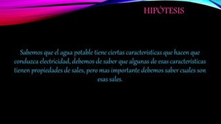 HIPÓTESIS
Sabemos que el agua potable tiene ciertas características que hacen que
conduzca electricidad, debemos de saber que algunas de esas características
tienen propiedades de sales, pero mas importante debemos saber cuales son
esas sales.
 