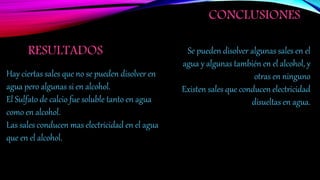 RESULTADOS
CONCLUSIONES
Hay ciertas sales que no se pueden disolver en
agua pero algunas si en alcohol.
El Sulfato de calcio fue soluble tanto en agua
como en alcohol.
Las sales conducen mas electricidad en el agua
que en el alcohol.
Se pueden disolver algunas sales en el
agua y algunas también en el alcohol, y
otras en ninguno
Existen sales que conducen electricidad
disueltas en agua.
 