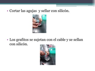 • Cortar las agujas y sellar con silicón.
• Los grafitos se sujetan con el cable y se sellan
con silicón.
 