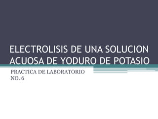 ELECTROLISIS DE UNA SOLUCION
ACUOSA DE YODURO DE POTASIO
PRACTICA DE LABORATORIO
NO. 6
 