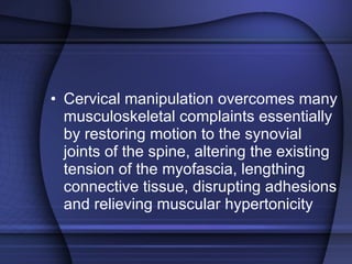 Cervical manipulation overcomes many musculoskeletal complaints essentially by restoring motion to the synovial joints of the spine, altering the existing tension of the myofascia, lengthing connective tissue, disrupting adhesions and relieving muscular hypertonicity 