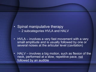 Spinal manipulative therapy 2 subcategories HVLA and HALV HVLA – involves a very fast movement with a very small amplitude and is usually followed by one or several noises at the articular level (cavitation) HALV – involves a big motion, such as flexion of the neck, performed at a slow, repetitive pace,  not  followed by an audible   
