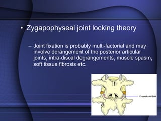 Zygapophyseal joint locking theory Joint fixation is probably multi-factorial and may involve derangement of the posterior articular joints, intra-discal degrangements, muscle spasm, soft tissue fibrosis etc.  