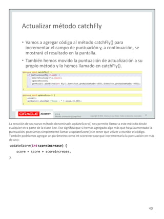 La creación de un nuevo método denominado updateScore() nos permite llamar a este método desde
cualquier otra parte de la clase Bee. Eso significa que si hemos agregado algo más que haya aumentado la
puntuación, podríamos simplemente llamar a updateScore() sin tener que volver a escribir el código.
También podríamos agregar un parámetro como int scoreincrease que incrementaría la puntuación en más
de uno:
updateScore(int scoreincrease) {
score = score + scoreincrease;
}
40
 