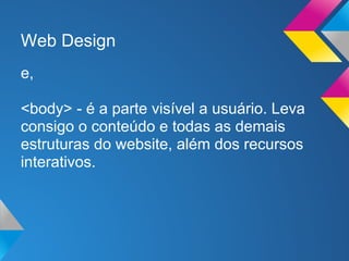 Web Design
e,

<body> - é a parte visível a usuário. Leva
consigo o conteúdo e todas as demais
estruturas do website, além dos recursos
interativos.
 