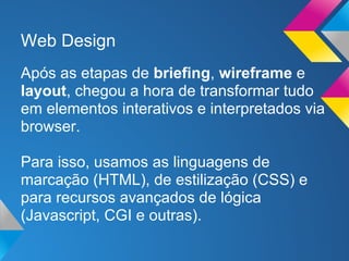 Web Design
Após as etapas de briefing, wireframe e
layout, chegou a hora de transformar tudo
em elementos interativos e interpretados via
browser.

Para isso, usamos as linguagens de
marcação (HTML), de estilização (CSS) e
para recursos avançados de lógica
(Javascript, CGI e outras).
 
