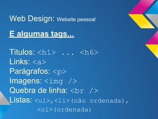 Web Design: Website pessoal
E algumas tags...

Titulos: <h1> ... <h6>
Links: <a>
Parágrafos: <p>
Imagens: <img />
Quebra de linha: <br />
Listas: <ul>,<li>(não ordenada),
        <ol>(ordenada)
 
