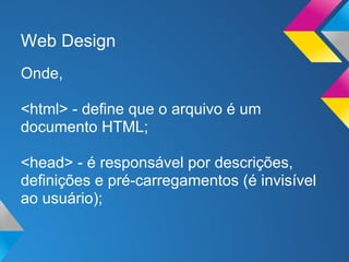 Web Design
Onde,

<html> - define que o arquivo é um
documento HTML;

<head> - é responsável por descrições,
definições e pré-carregamentos (é invisível
ao usuário);
 