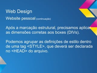 Web Design
Website pessoal (continuação)

Após a marcação estrutural, precisamos aplicar
as dimensões corretas aos boxes (DIVs).

Podemos agrupar as definições de estilo dentro
de uma tag <STYLE>, que deverá ser declarada
no <HEAD> do arquivo.
 