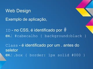 Web Design
Exemplo de aplicação,

ID - no CSS, é identificado por #
ex.: #cabecalho { background:black }

Class - é identificado por um . antes do
seletor
ex.: .box { border: 1px solid #000 }
 