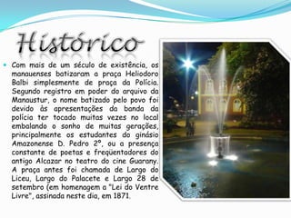 HistóricoCom mais de um século de existência, os manauenses batizaram a praça HeliodoroBalbi simplesmente de praça da Polícia. Segundo registro em poder do arquivo da Manaustur, o nome batizado pelo povo foi devido às apresentações da banda da polícia ter tocado muitas vezes no local embalando o sonho de muitas gerações, principalmente os estudantes do ginásio Amazonense D. Pedro 2º, ou a presença constante de poetas e freqüentadores do antigo Alcazar no teatro do cine Guarany. A praça antes foi chamada de Largo do Liceu, Largo do Palacete e Largo 28 de setembro (em homenagem a "Lei do Ventre Livre", assinada neste dia, em 1871.