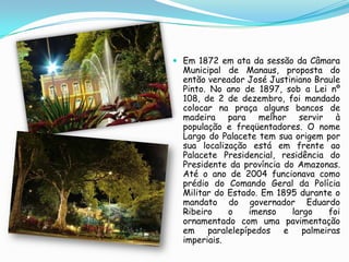 Em 1872 em ata da sessão da Câmara Municipal de Manaus, proposta do então vereador José Justiniano Braule Pinto. No ano de 1897, sob a Lei nº 108, de 2 de dezembro, foi mandado colocar na praça alguns bancos de madeira para melhor servir à população e freqüentadores. O nome Largo do Palacete tem sua origem por sua localização está em frente ao Palacete Presidencial, residência do Presidente da província do Amazonas. Até o ano de 2004 funcionava como prédio do Comando Geral da Polícia Militar do Estado. Em 1895 durante o mandato do governador Eduardo Ribeiro o imenso largo foi ornamentado com uma pavimentação em paralelepípedos e palmeiras imperiais.