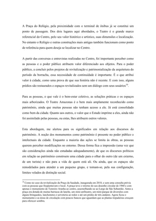 A Praça do Relógio, pela proximidade com o terminal de ônibus já se constitui um
ponto de passagem. Dos dois lugares aqui abordados, o Teatro é o grande marco
referencial do Centro, pelo seu valor histórico e artístico, suas dimensões e localização.
No entanto o Relógio e outras construções mais antigas também funcionam como ponto
de referência para quem deseja se localizar no Centro.


A partir das conversas e entrevistas realizadas no Centro, foi importante perceber como
as pessoas e o poder público atribuem valor diferenciado aos objetos. Para o poder
público, a concluir pelos projetos de revitalização e patrimonialização da arquitetura do
período da borracha, essa necessidade de continuidade é importante. É o que atribui
valor à cidade, como uma prova de que sua história não é recente. E com isso, alguns
prédios são restaurados e espaços revitalizados sem um diálogo com seus usuários10.


Para as pessoas, o que vale é o bem-estar coletivo, as soluções práticas e os espaços
mais arborizados. O Teatro Amazonas é o bem mais amplamente reconhecido como
patrimônio, ainda que muitas pessoas não tenham acesso a ele. Já está consolidado
como bem da cidade. Quanto aos outros, o valor que o Estado imprime a eles, ainda não
foi assimilado pelas pessoas, ou estas, lhes atribuem outros valores.


Esta abordagem, me alertou para os significados em relação aos discursos do
patrimônio. A noção dos monumentos como patrimônio é presente no poder público e
intelectuais da cidade. Enquanto a maioria das ações se limita às obras, as pessoas
querem perceber modificações no entorno. Dessa forma fica a impressão (uma vez que
são considerações ainda não estudadas adequadamente), de que os discursos políticos
em relação ao patrimônio constroem uma cidade para o olhar do outro (de um externo,
de um turista) e não para a vida de quem está ali. Ou ainda, que os espaços são
remodelados para atender a um pequeno grupo, e tornam-se, pela sua configuração,
limites velados de distinção social.

10
  Como no caso da revitalização da Praça da Saudade, inaugurada em 2010, e sem uma consulta prévia
com as pessoas que freqüentavam o local. A praça teve o retorno do seu desenho circular de 1960 e com
apenas o monumento de Tenreiro Aranha ao centro, assemelhando-se ao Largo de São Sebastião. Antes a
praça era dotada de muitas barracas de lanche, um mini-anfiteatro, um mini-parque de diversões com
alguns brinquedos, lanchonetes e sorveteria ao redor e até um prédio de três andares. Agora ficou o
monumento e as áreas de circulação com poucos bancos que aguardam que as plantas trepadeiras cresçam
para oferecer sombra.
 