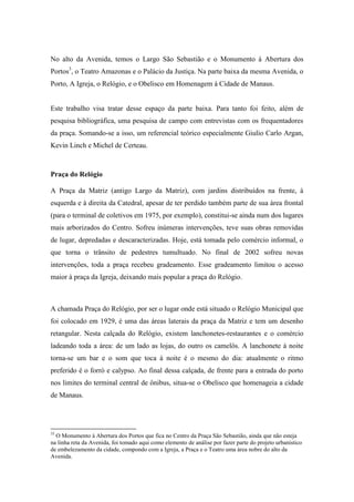 No alto da Avenida, temos o Largo São Sebastião e o Monumento à Abertura dos
Portos3, o Teatro Amazonas e o Palácio da Justiça. Na parte baixa da mesma Avenida, o
Porto, A Igreja, o Relógio, e o Obelisco em Homenagem à Cidade de Manaus.


Este trabalho visa tratar desse espaço da parte baixa. Para tanto foi feito, além de
pesquisa bibliográfica, uma pesquisa de campo com entrevistas com os frequentadores
da praça. Somando-se a isso, um referencial teórico especialmente Giulio Carlo Argan,
Kevin Linch e Michel de Certeau.



Praça do Relógio

A Praça da Matriz (antigo Largo da Matriz), com jardins distribuídos na frente, à
esquerda e à direita da Catedral, apesar de ter perdido também parte de sua área frontal
(para o terminal de coletivos em 1975, por exemplo), constitui-se ainda num dos lugares
mais arborizados do Centro. Sofreu inúmeras intervenções, teve suas obras removidas
de lugar, depredadas e descaracterizadas. Hoje, está tomada pelo comércio informal, o
que torna o trânsito de pedestres tumultuado. No final de 2002 sofreu novas
intervenções, toda a praça recebeu gradeamento. Esse gradeamento limitou o acesso
maior à praça da Igreja, deixando mais popular a praça do Relógio.



A chamada Praça do Relógio, por ser o lugar onde está situado o Relógio Municipal que
foi colocado em 1929, é uma das áreas laterais da praça da Matriz e tem um desenho
retangular. Nesta calçada do Relógio, existem lanchonetes-restaurantes e o comércio
ladeando toda a área: de um lado as lojas, do outro os camelôs. A lanchonete à noite
torna-se um bar e o som que toca à noite é o mesmo do dia: atualmente o ritmo
preferido é o forró e calypso. Ao final dessa calçada, de frente para a entrada do porto
nos limites do terminal central de ônibus, situa-se o Obelisco que homenageia a cidade
de Manaus.




33
  O Monumento à Abertura dos Portos que fica no Centro da Praça São Sebastião, ainda que não esteja
na linha reta da Avenida, foi tomado aqui como elemento de análise por fazer parte do projeto urbanístico
de embelezamento da cidade, compondo com a Igreja, a Praça e o Teatro uma área nobre do alto da
Avenida.
 